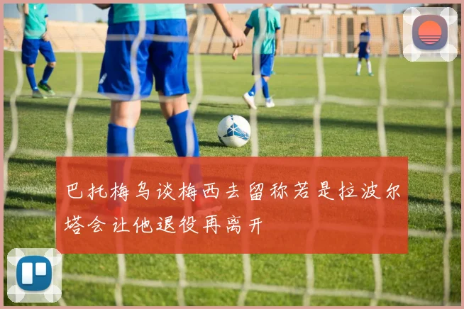 巴托梅乌谈梅西去留称若是拉波尔塔会让他退役再离开