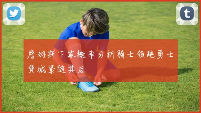 詹姆斯下家概率分析骑士领跑勇士费城紧随其后