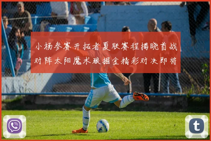 小杨参赛开拓者夏联赛程揭晓首战对阵太阳魔术狼掘金精彩对决即将开启