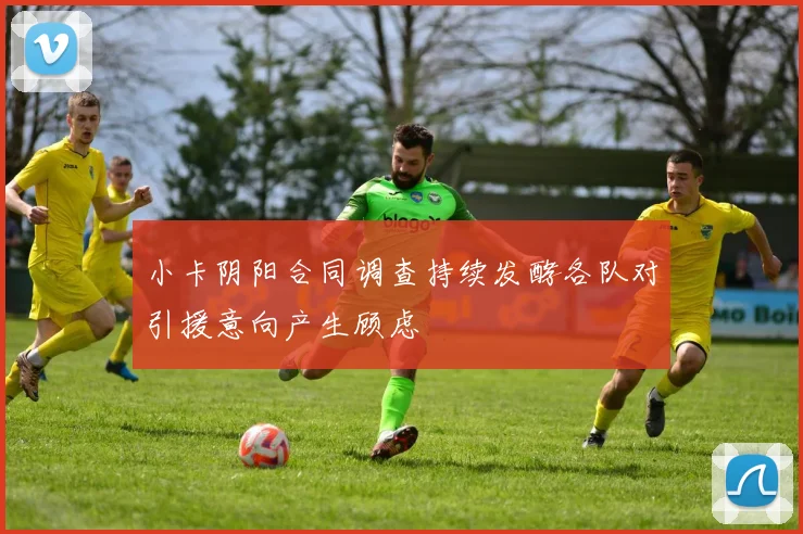 小卡阴阳合同调查持续发酵各队对引援意向产生顾虑