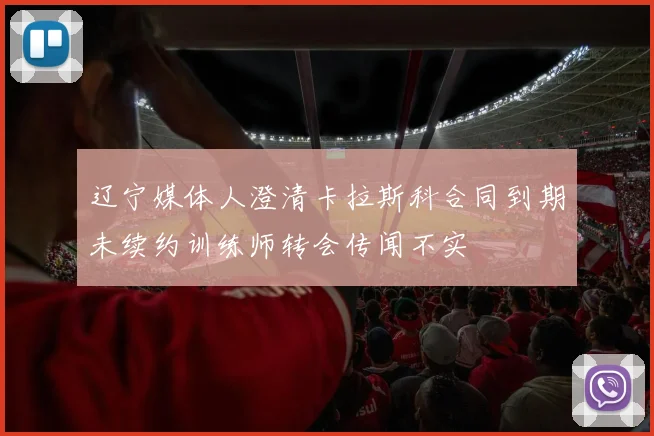 辽宁媒体人澄清卡拉斯科合同到期未续约训练师转会传闻不实